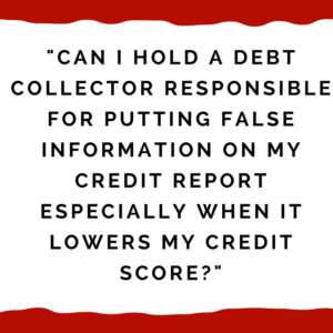 "CAN I HOLD A DEBT COLLECTOR RESPONSIBLE FOR PUTTING FALSE INFORMATION ON MY CREDIT REPORT ESPECIALLY WHEN IT LOWERS MY CREDIT SCORE?"
