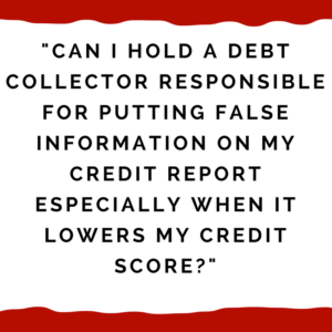 "CAN I HOLD A DEBT COLLECTOR RESPONSIBLE FOR PUTTING FALSE INFORMATION ON MY CREDIT REPORT ESPECIALLY WHEN IT LOWERS MY CREDIT SCORE?"