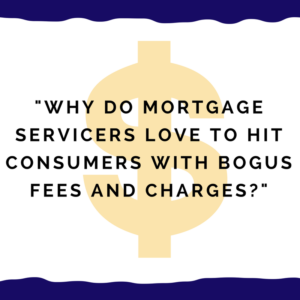 "Why do mortgage servicers love to hit consumers with bogus fees and charges?"