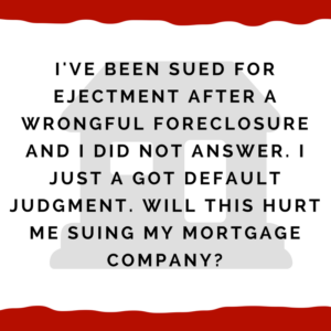 I've been sued for ejectment after a wrongful foreclosure and I did not answer. I just got default judgment. Will this hurt me suing my mortgage company?
