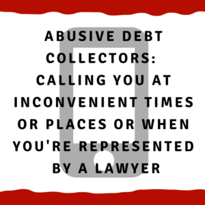 Abusive Debt Collectors: Calling you at inconvenient times or places or when you are represented by a lawyer